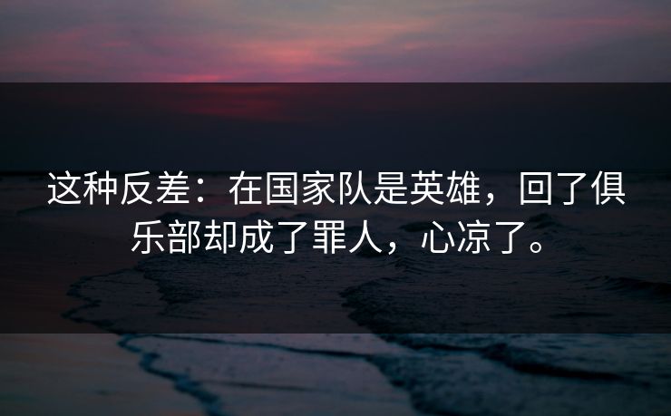 这种反差：在国家队是英雄，回了俱乐部却成了罪人，心凉了。