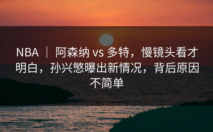 NBA ｜ 阿森纳 vs 多特，慢镜头看才明白，孙兴慜曝出新情况，背后原因不简单