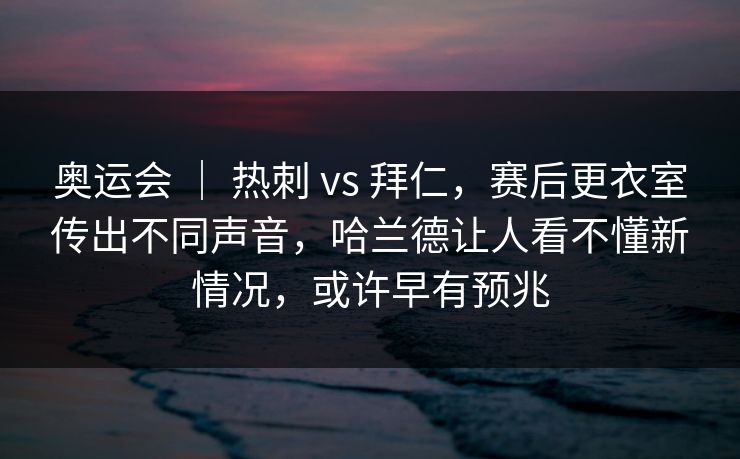 奥运会 ｜ 热刺 vs 拜仁，赛后更衣室传出不同声音，哈兰德让人看不懂新情况，或许早有预兆