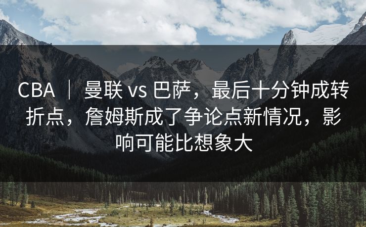 CBA ｜ 曼联 vs 巴萨，最后十分钟成转折点，詹姆斯成了争论点新情况，影响可能比想象大
