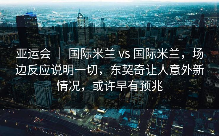 亚运会 ｜ 国际米兰 vs 国际米兰，场边反应说明一切，东契奇让人意外新情况，或许早有预兆