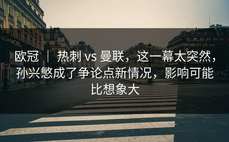 欧冠 ｜ 热刺 vs 曼联，这一幕太突然，孙兴慜成了争论点新情况，影响可能比想象大