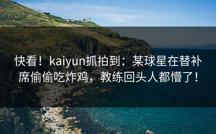 快看！kaiyun抓拍到：某球星在替补席偷偷吃炸鸡，教练回头人都懵了！