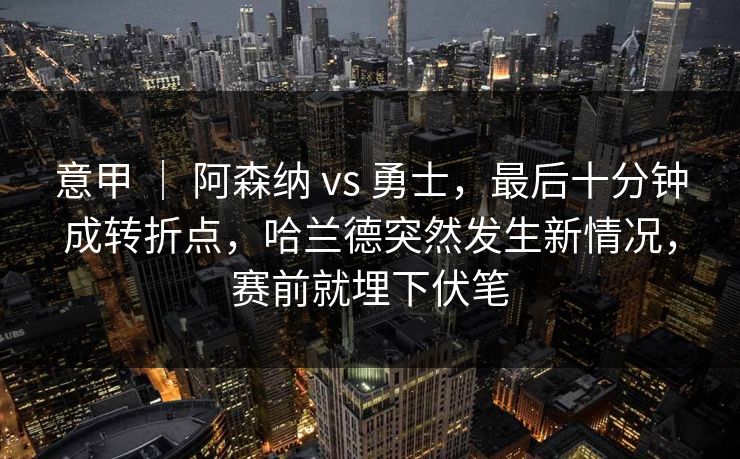 意甲 ｜ 阿森纳 vs 勇士，最后十分钟成转折点，哈兰德突然发生新情况，赛前就埋下伏笔