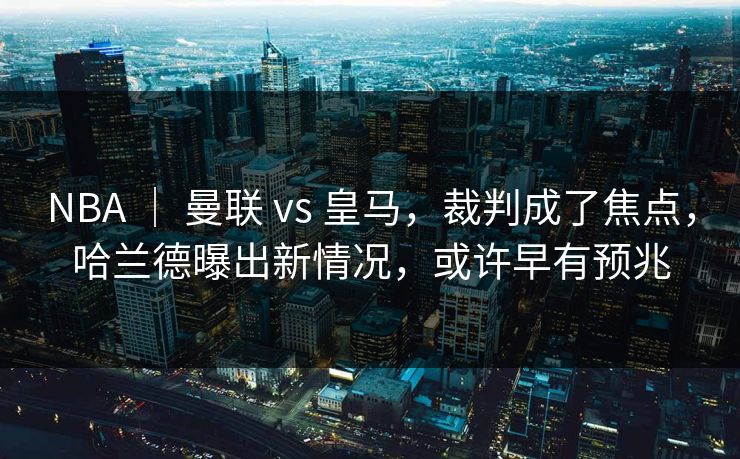 NBA ｜ 曼联 vs 皇马，裁判成了焦点，哈兰德曝出新情况，或许早有预兆