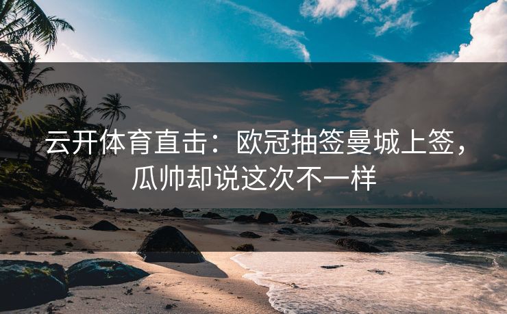 云开体育直击：欧冠抽签曼城上签，瓜帅却说这次不一样