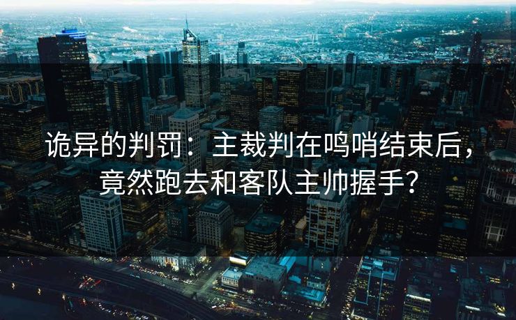 诡异的判罚：主裁判在鸣哨结束后，竟然跑去和客队主帅握手？