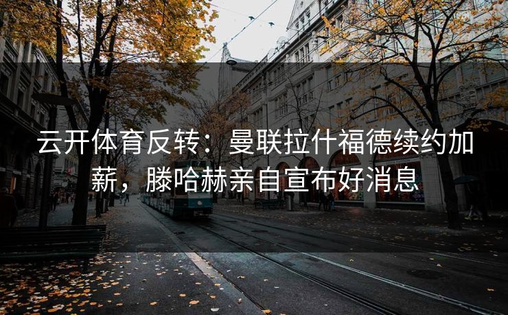 云开体育反转：曼联拉什福德续约加薪，滕哈赫亲自宣布好消息