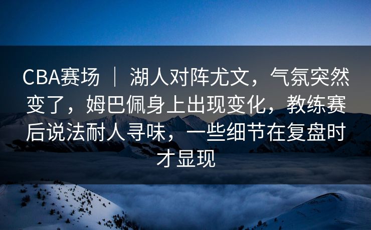 CBA赛场 ｜ 湖人对阵尤文，气氛突然变了，姆巴佩身上出现变化，教练赛后说法耐人寻味，一些细节在复盘时才显现