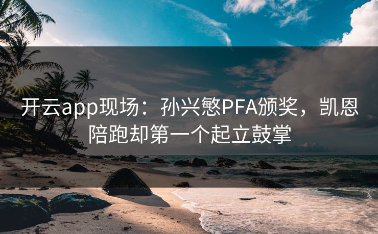 开云app现场：孙兴慜PFA颁奖，凯恩陪跑却第一个起立鼓掌
