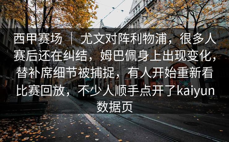 西甲赛场 ｜ 尤文对阵利物浦，很多人赛后还在纠结，姆巴佩身上出现变化，替补席细节被捕捉，有人开始重新看比赛回放，不少人顺手点开了kaiyun数据页