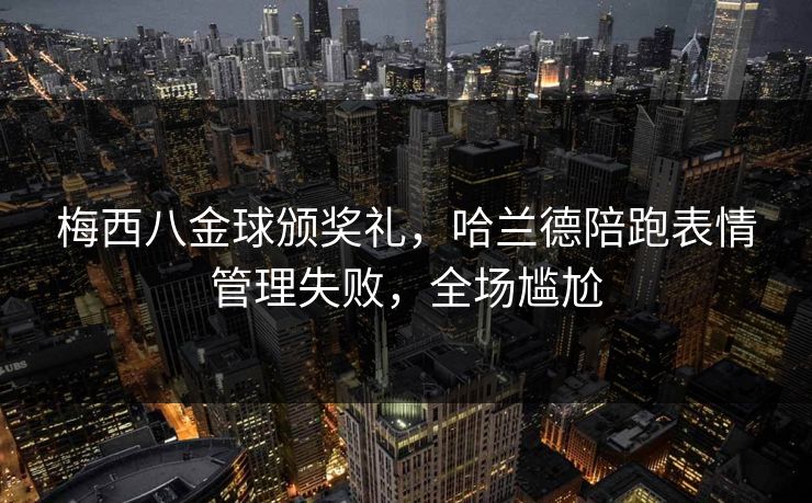 梅西八金球颁奖礼，哈兰德陪跑表情管理失败，全场尴尬