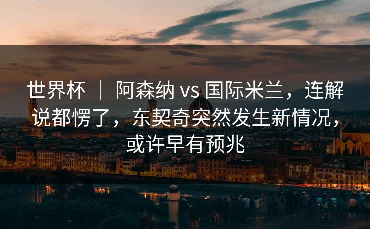 世界杯 ｜ 阿森纳 vs 国际米兰，连解说都愣了，东契奇突然发生新情况，或许早有预兆