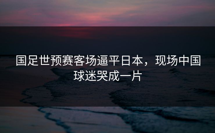 国足世预赛客场逼平日本，现场中国球迷哭成一片