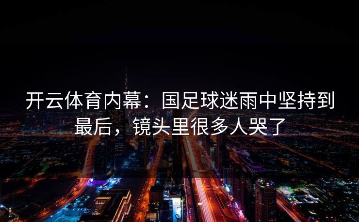 开云体育内幕：国足球迷雨中坚持到最后，镜头里很多人哭了