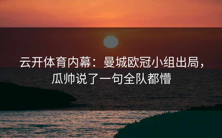 云开体育内幕：曼城欧冠小组出局，瓜帅说了一句全队都懵