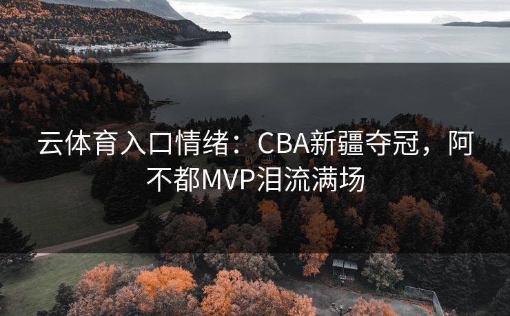 云体育入口情绪：CBA新疆夺冠，阿不都MVP泪流满场