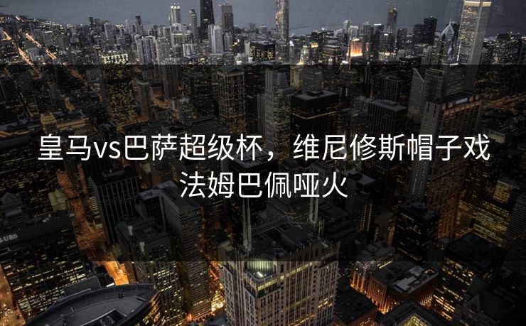 皇马vs巴萨超级杯，维尼修斯帽子戏法姆巴佩哑火