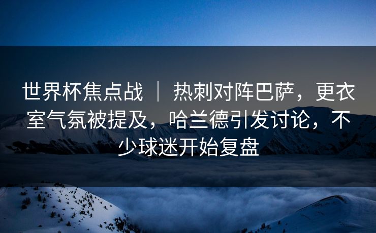 世界杯焦点战 ｜ 热刺对阵巴萨，更衣室气氛被提及，哈兰德引发讨论，不少球迷开始复盘