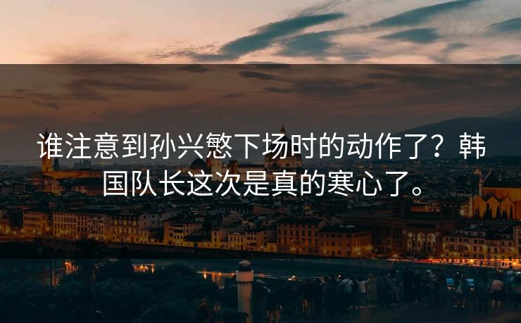 谁注意到孙兴慜下场时的动作了？韩国队长这次是真的寒心了。