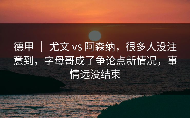 德甲 ｜ 尤文 vs 阿森纳，很多人没注意到，字母哥成了争论点新情况，事情远没结束