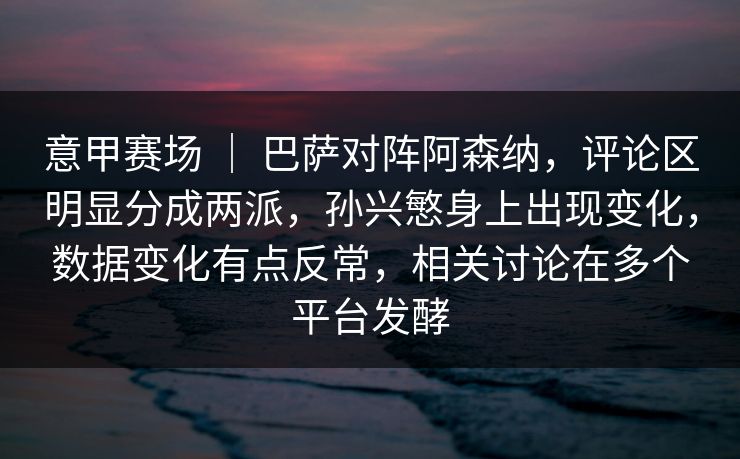 意甲赛场 ｜ 巴萨对阵阿森纳，评论区明显分成两派，孙兴慜身上出现变化，数据变化有点反常，相关讨论在多个平台发酵