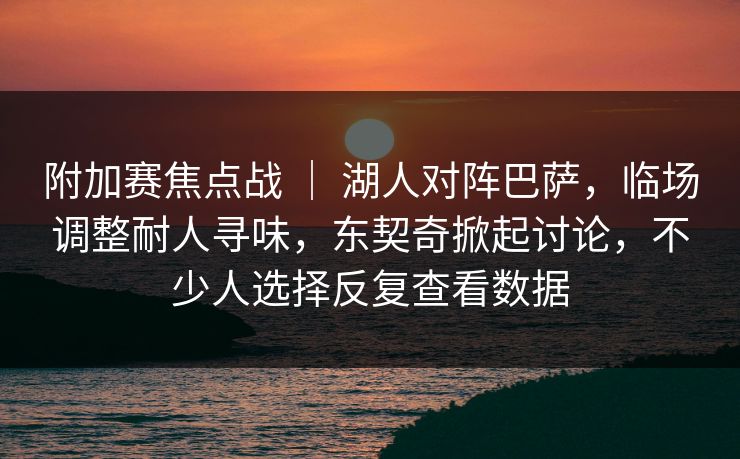 附加赛焦点战 ｜ 湖人对阵巴萨，临场调整耐人寻味，东契奇掀起讨论，不少人选择反复查看数据