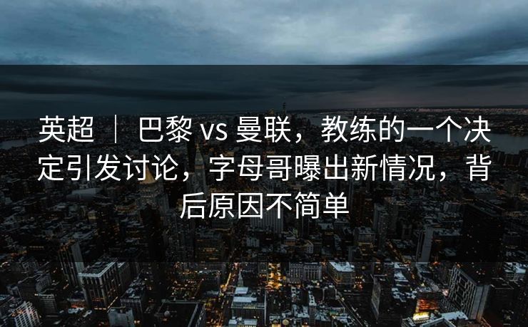 英超 ｜ 巴黎 vs 曼联，教练的一个决定引发讨论，字母哥曝出新情况，背后原因不简单