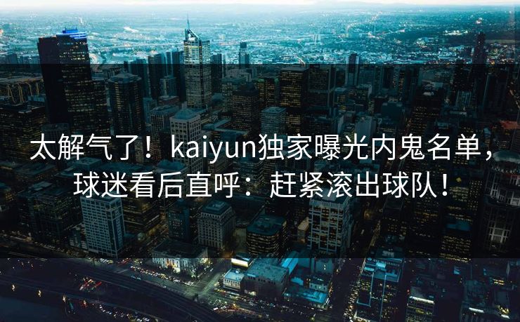 太解气了！kaiyun独家曝光内鬼名单，球迷看后直呼：赶紧滚出球队！